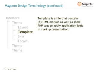 Magento Design Terminology (continued)


 Interface           Template is a file that contain
     Theme           (X)HTML markup as well as some
                     PHP tags to apply application logic
         Layout
                     in markup presentation.
         Template
         Skin
         Locale
     Theme
     Theme




23 2-02-09   |
 