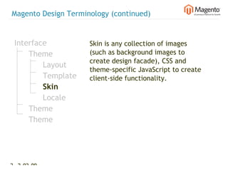 Magento Design Terminology (continued)


 Interface           Skin is any collection of images
     Theme           (such as background images to
                     create design facade), CSS and
         Layout
                     theme-specific JavaScript to create
         Template    client-side functionality.
         Skin
         Locale
     Theme
     Theme




24 2-02-09   |
 