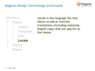 Magento Design Terminology (continued)


 Interface           Locale is the language file that
     Theme           allows to add or override
                     translations (including replacing
         Layout
                     English copy) that are specific to
         Template    the theme.
         Skin
         Locale
     Theme
     Theme




25 2-02-09   |
 
