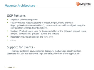 Magento Architecture


  OOP Patterns
  •   Singleton (models/singleton)
  •   Factory Method (Getting objects of model, helper, block) example:
      Mage::getModel('customer/address'); returns customer address object using the
      configuration settings described above.
  •   Strategy (Product types) used for implementation of the different product types
      (simple, configurable, grouped, bundle and virtual)
  •   Decorator (View level) used on the view level
  •   etc...


  Support for Events –
      example customer_save, customer_login new modules can specify custom
  observers that can add additional logic and affect the flow of the application.




27 2-02-09     |
 