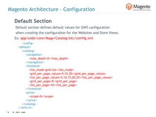 Magento Architecture - Configuration

    Default Section
    Default section defines default values for GWS configuration
    when creating the configuration for the Websites and Store Views.
    Ex: app/code/core/Mage/Catalog/etc/comfig.xml
            <config>
        <default>
            <catalog>
                <navigation>
                    <max_depth>0</max_depth>
                </navigation>
                <frontend>
                    <list_mode>grid-list</list_mode>
                    <grid_per_page_values>9,15,30</grid_per_page_values>
                    <list_per_page_values>5,10,15,20,25</list_per_page_values>
                    <grid_per_page>9</grid_per_page>
                    <list_per_page>10</list_per_page>
                </frontend>
                <price>
                    <scope>0</scope>
                </price>
            </catalog>
        </default>
31 2-02-09   |
 