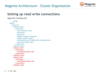 Magento Architecture – Cluster Organization

  Setting up read write connections
  app/etc/config.xml
             <config>
      <global>
          <resources>
              <default_setup>
                  <connection>
                      <host>localhost</host>
                      <username/>
                      <password/>
                      <dbname>magento</dbname>
                      <model>mysql4</model>
                      <initStatements>SET NAMES utf8</initStatements>
                      <type>pdo_mysql</type>
                  </connection>
              </default_setup>
              <default_write>
                  <connection>
                      <use>default_setup</use>
                  </connection>
              </default_write>
              <default_read>
                  <connection>
                      <use>default_setup</use>
                  </connection>
              </default_read>
          </resources>


46 2-02-09      |
 
