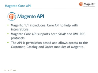 Magento Core API




  • Magento 1.1 introduces Core API to help with
      integrations.
  •   Magento Core API supports both SOAP and XML RPC
      protocols.
  •   The API is permission based and allows access to the
      Customer, Catalog and Order modules of Magento.




51 2-02-09   |
 