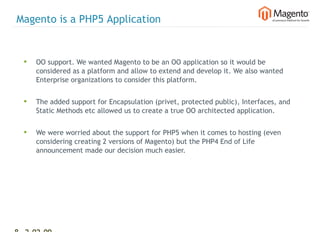 Magento is a PHP5 Application


  •   OO support. We wanted Magento to be an OO application so it would be
      considered as a platform and allow to extend and develop it. We also wanted
      Enterprise organizations to consider this platform.


  •   The added support for Encapsulation (privet, protected public), Interfaces, and
      Static Methods etc allowed us to create a true OO architected application.


  •   We were worried about the support for PHP5 when it comes to hosting (even
      considering creating 2 versions of Magento) but the PHP4 End of Life
      announcement made our decision much easier.




8 2-02-09   |
 