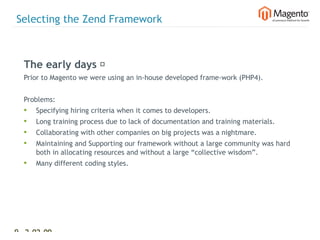 Selecting the Zend Framework



  The early days 
  Prior to Magento we were using an in-house developed frame-work (PHP4).


  Problems:
  •   Specifying hiring criteria when it comes to developers.
  •   Long training process due to lack of documentation and training materials.
  •   Collaborating with other companies on big projects was a nightmare.
  •   Maintaining and Supporting our framework without a large community was hard
      both in allocating resources and without a large “collective wisdom”.
  •   Many different coding styles.




9 2-02-09   |
 