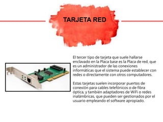 TARJETA RED
El tercer tipo de tarjeta que suele hallarse
enclavado en la Placa base es la Placa de red, que
es un administrador de las conexiones
informáticas que el sistema puede establecer con
redes o directamente con otros computadores.
Estas tarjetas suelen incorporar puertos de
conexión para cables telefónicos o de fibra
óptica, y también adaptadores de WiFi o redes
inalámbricas, que pueden ser gestionados por el
usuario empleando el software apropiado.
 