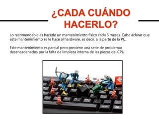¿CADA CUÁNDO
HACERLO?
¿CADA CUÁNDO
HACERLO?
Lo recomendable es hacerle un mantenimiento físico cada 6 meses. Cabe aclarar que
este mantenimiento se le hace al hardware, es decir, a la parte de la PC.
Este mantenimiento es parcial pero previene una serie de problemas
desencadenados por la falta de limpieza interna de las piezas del CPU.
 