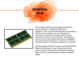 MEMORIA
RAM
Su nombre proviene de las siglas de Random
Access Memory o Memoria de Acceso
Aleatorio. Son una serie de módulos conectados a
la Placa base, adónde van los programas a
ejecutarse, tanto los activados por el sistema
como los activados por el usuario. Sin embargo,
todo lo que se encuentre en la memoria RAM se
borrará cuando el sistema se apague o se reinicie.
No se la debe confundir con la memoria ROM (de
Read-Only Memory, o sea, Memoria de Sólo
Lectura) que se encuentra contenida en la placa
base, y de la cual únicamente pueden extraerse
datos.
 