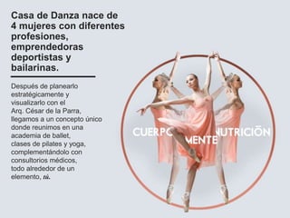 Casa de Danza nace de
4 mujeres con diferentes
profesiones,
emprendedoras
deportistas y
bailarinas.
Después de planearlo
estratégicamente y
visualizarlo con el
Arq. César de la Parra,
llegamos a un concepto único
donde reunimos en una
academia de ballet,
clases de pilates y yoga,
complementándolo con
consultorios médicos,
todo alrededor de un
elemento, tú.
 