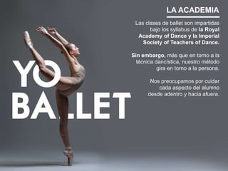 LA ACADEMIA
Las clases de ballet son impartidas
bajo los syllabus de la Royal
Academy of Dance y la Imperial
Society of Teachers of Dance.
Sin embargo, más que en torno a la
técnica dancística, nuestro método
gira en torno a la persona.
Nos preocupamos por cuidar
cada aspecto del alumno
desde adentro y hacia afuera.
 