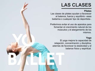 LAS CLASES
Pilates
Las clases de pilates ayudan a favorecer
el balance, fuerza y equilibrio –seas
bailarina o cualquier tipo de deportista-.
Preferimos evitar el uso de aparatos para
fomentar el crecimiento natural de los
músculos y el alargamiento de los
mismos.
Yoga
El yoga mejora la capacidad de
relajación, concentración y disciplina,
además de favorecer la elasticidad y el
balance físico y espiritual.
 