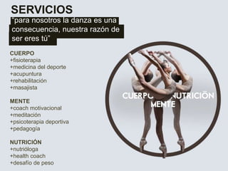 SERVICIOS
“para nosotros la danza es una
consecuencia, nuestra razón de
ser eres tú”
CUERPO
+fisioterapia
+medicina del deporte
+acupuntura
+rehabilitación
+masajista
MENTE
+coach motivacional
+meditación
+psicoterapia deportiva
+pedagogía
NUTRICIÓN
+nutrióloga
+health coach
+desafío de peso
 