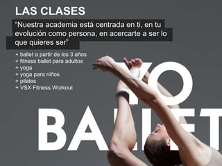 LAS CLASES
“Nuestra academia está centrada en ti, en tu
evolución como persona, en acercarte a ser lo
que quieres ser”
+ ballet a partir de los 3 años
+ fitness ballet para adultos
+ yoga
+ yoga para niños
+ pilates
+ VSX Fitness Workout
 