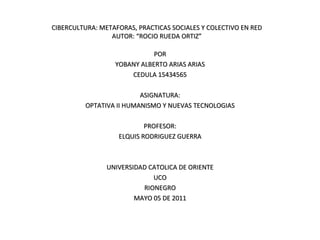CIBERCULTURA: METAFORAS, PRACTICAS SOCIALES Y COLECTIVO EN RED AUTOR: “ROCIO RUEDA ORTIZ” POR YOBANY ALBERTO ARIAS ARIAS CEDULA 15434565 ASIGNATURA: OPTATIVA II HUMANISMO Y NUEVAS TECNOLOGIAS PROFESOR: ELQUIS RODRIGUEZ GUERRA UNIVERSIDAD CATOLICA DE ORIENTE UCO RIONEGRO MAYO 05 DE 2011 