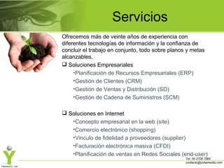 Servicios
Ofrecemos más de veinte años de experiencia con
diferentes tecnologías de información y la confianza de
concluir el trabajo en conjunto, todo sobre planos y metas
alcanzables.
 Soluciones Empresariales
•Planificación de Recursos Empresariales (ERP)
•Gestión de Clientes (CRM)
•Gestión de Ventas y Distribución (SD)
•Gestión de Cadena de Suministros (SCM)
 Soluciones en Internet
•Concepto empresarial en la web (site)
•Comercio electrónico (shopping)
•Vinculo de fidelidad a proveedores (supplier)
•Facturación electrónica masiva (CFDI)
•Planificación de ventas en Redes Sociales (end-user)

Tel. 55 3726 7960
contacto@yobemedia.com

 