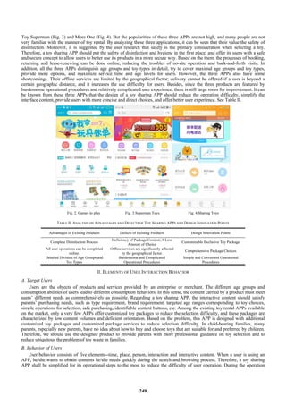 Toy Superman (Fig. 3) and More One (Fig. 4). But the popularities of these three APPs are not high, and many people are not
very familiar with the manner of toy rental. By analyzing these three applications, it can be seen that their value the safety of
disinfection. Moreover, it is suggested by the user research that safety is the primary consideration when selecting a toy.
Therefore, a toy sharing APP should put the safety of disinfection and hygiene in the first place, and offer its users with a safe
and secure concept to allow users to better use its products in a more secure way. Based on the them, the processes of booking,
returning and lease-renewing can be done online, reducing the troubles of no-site operation and back-and-forth visits. In
addition, all the three APPs distinguish age groups and toy types in detail, try to cover maximal age groups and toy types,
provide more options, and maximize service time and age levels for users. However, the three APPs also have some
shortcomings. Their offline services are limited by the geographical factor; delivery cannot be offered if a user is beyond a
certain geographic distance, and it increases the use difficulty for users. Besides, since the three products are featured by
burdensome operational procedures and relatively complicated user experience, there is still large room for improvement. It can
be known from these three APPs that the design of a toy sharing APP should reduce the operation difficulty, simplify the
interface content, provide users with more concise and direct choices, and offer better user experience. See Table II.
Fig. 2. Games to play Fig. 3.Superman Toys Fig. 4.Sharing Toys
TABLE II. ANALYSIS ON ADVANTAGES AND DEFECTS OF TOY SHARING APPS AND DESIGN INNOVATION POINTS
Advantages of Existing Products Defects of Existing Products Design Innovation Points
Complete Disinfection Process
Deficiency of Package Content; A Low
Amount of Choice
Customizable Exclusive Toy Package
All user operations can be completed
online.
Offline services are significantly affected
by the geographical factor.
Comprehensive Package Choices
Detailed Division of Age Groups and
Toy Types
Burdensome and Complicated
Operational Procedures
Simple and Convenient Operational
Procedures
II. ELEMENTS OF USER INTERACTION BEHAVIOR
A. Target Users
Users are the objects of products and services provided by an enterprise or merchant. The different age groups and
consumption abilities of users lead to different consumption behaviors. In this sense, the content carried by a product must meet
users’ different needs as comprehensively as possible. Regarding a toy sharing APP, the interactive content should satisfy
parents’ purchasing needs, such as type requirement, brand requirement, targeted age ranges corresponding to toy choices,
simple operations for selection, safe purchasing, identifiable content buttons, etc. Among the existing toy rental APPs available
on the market, only a very few APPs offer customized toy packages to reduce the selection difficulty, and these packages are
characterized by low content volumes and deficient orientation. Based on the problem, this APP is designed with additional
customized toy packages and customized package services to reduce selection difficulty. In child-bearing families, many
parents, especially new parents, have no idea about how to buy and choose toys that are suitable for and preferred by children.
Therefore, we should use the designed product to provide parents with more professional guidance on toy selection and to
reduce ubiquitous the problem of toy waste in families.
B. Behavior of Users
User behavior consists of five elements--time, place, person, interaction and interactive content. When a user is using an
APP, he/she wants to obtain contents he/she needs quickly during the search and browsing process. Therefore, a toy sharing
APP shall be simplified for its operational steps to the most to reduce the difficulty of user operation. During the operation
249
 