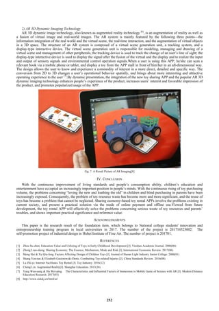 2) AR 3D Dynamic Imaging Technology
AR 3D dynamic image technology, also known as augmented reality technology [6]
, is an augmentation of reality as well as
a fusion of virtual image and real-world images. The AR system is mainly featured by the following three points—the
information integration of the real world and the virtual scene, the real-time interaction, and the augmentation of virtual objects
in a 3D space. The structure of an AR system is composed of a virtual scene generation unit, a tracking system, and a
display-type interactive device. The virtual scene generation unit is responsible for modeling, managing and drawing of a
virtual scene and management of other peripherals; the tracking device is used to track the change of an user’s line of sight; the
display-type interactive device is used to display the signal after the fusion of the virtual and the display and to realize the input
and output of sensory signals and environmental control operation signals.When a user is using this APP, he/she can scan a
relevant book via a mobile phone or tablet, and display a toy from the APP mall in front of him/her in an all-dimensional way.
The design allows the user to know and experience a commodity of interest in a more direct, detailed and specific way. The
conversion from 2D to 3D changes a user’s operational behavior spatially, and brings about more interesting and attractive
operating experience to the user [7]
.By dynamic presentation, the integration of the new toy sharing APP and the popular AR 3D
dynamic imaging technology enhances people’s experience of the product, increases users’ interest and favorable impression of
the product, and promotes popularized usage of the APP.
Fig. 7. A Result Picture of AR Imaging[8]
IV. CONCLUSION
With the continuous improvement of living standards and people’s consumption ability, children’s education and
entertainment have occupied an increasingly important position in people’s minds. With the continuous rising of toy purchasing
volume, the problems concerning “loving the new and loathing the old” in children and blind purchasing in parents have been
increasingly exposed. Consequently, the problem of toy resource waste has become more and more significant, and the reuse of
toys has become a problem that cannot be neglected. Sharing economy-based toy rental APPs involve the problems existing in
current society, and present a practical solution via the mode of online payment and offline use.Viewed from future
development, the toy rental APP will effectively solve the problems concerning serious waste of toy resources and parents’
troubles, and shows important practical significance and reference value.
ACKNOWLEDGMENTS
This paper is the research result of the foundation item, which belongs to National college students' innovation and
entrepreneurship training program in local universities in 2017. The number of the project is 201710523002. The
self-promotion project of industrial design in Hubei Institute of Fine Art. The number of project is 201701.
REFERENCES
[1] Zhou Su-zhen. Education Value and Utilizing of Toys in Early Childhood Development [J]. Yinshan Academic Journal. 2006(06)
[2] Zheng Lian-sheng. Sharing Economy: The Essence, Mechanism, Mode and Risk [J]. International Economic Review. 2017(06)
[3] Meng Hai & Xu Qiu-feng. Factors Affecting Design of Children Toys [J]. Journal of Hunan Light Industry Junior College. 2000(01)
[4] Shang Yan-ran & Elizabeth Gasiorowski-Denis. Combatting Toy-related Injuries [J]. China Standards Review. 2016(08)
[5] Lu Zhi-yi. Internet Facilitates Toy Rental [J]. Toy Industry. 2016(12)
[6] Cheng Lin. Augmented Reality[J]. Shanghai Education. 2013(26)
[7] Yang Wen-yang & Hu Wei-ping. The Characteristics and Influential Factors of Immersion in Mobile Game of Science with AR [J]. Modern Distance
Education Research. 2017(03)
[8] http://www.sidukj.cn/html/ar/
252
 