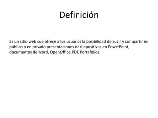 Definición
Es un sitio web que ofrece a los usuarios la posibilidad de subir y compartir en
público o en privado presentaciones de diapositivas en PowerPoint,
documentos de Word, OpenOffice,PDF, Portafolios.
 