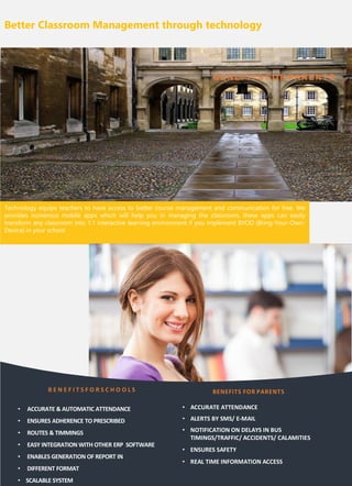 Better Classroom Management through technology
Technology equips teachers to have access to better course management and communication for free. We
provides numerous mobile apps which will help you in managing the classroom, these apps can easily
transform any classroom into 1:1 interactive learning environment if you implement BYOD (Bring-Your-Own-
Device) in your school
BE NEFITS FO R PAR ENTS
B E N E F I T S F O R S C H O O L S
• ACCURATE & AUTOMATIC ATTENDANCE
• ENSURES ADHERENCE TO PRESCRIBED
• ROUTES & TIMMINGS
• EASY INTEGRATION WITH OTHER ERP SOFTWARE
• ENABLES GENERATION OF REPORT IN
• DIFFERENT FORMAT
• SCALABLE SYSTEM
BENEFITS FOR PARENTS
• ACCURATE ATTENDANCE
• ALERTS BY SMS/ E-MAIL
• NOTIFICATION ON DELAYS IN BUS
TIMINGS/TRAFFIC/ ACCIDENTS/ CALAMITIES
• ENSURES SAFETY
• REAL TIME INFORMATION ACCESS
 