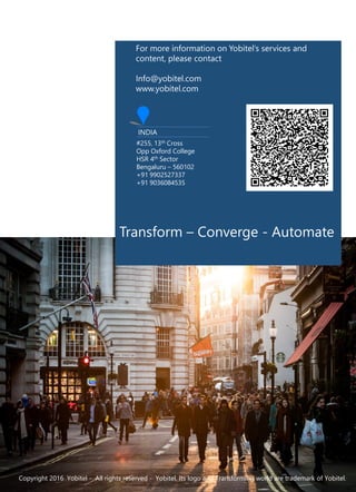 Transform – Converge - Automate
Copyright 2016 Yobitel - All rights reserved - Yobitel, Its logo and Transforming world are trademark of Yobitel.
For more information on Yobitel’s services and
content, please contact
Info@yobitel.com
www.yobitel.com
INDIA
#255, 13th Cross
Opp Oxford College
HSR 4th Sector
Bengaluru – 560102
+91 9902527337
+91 9036084535
 