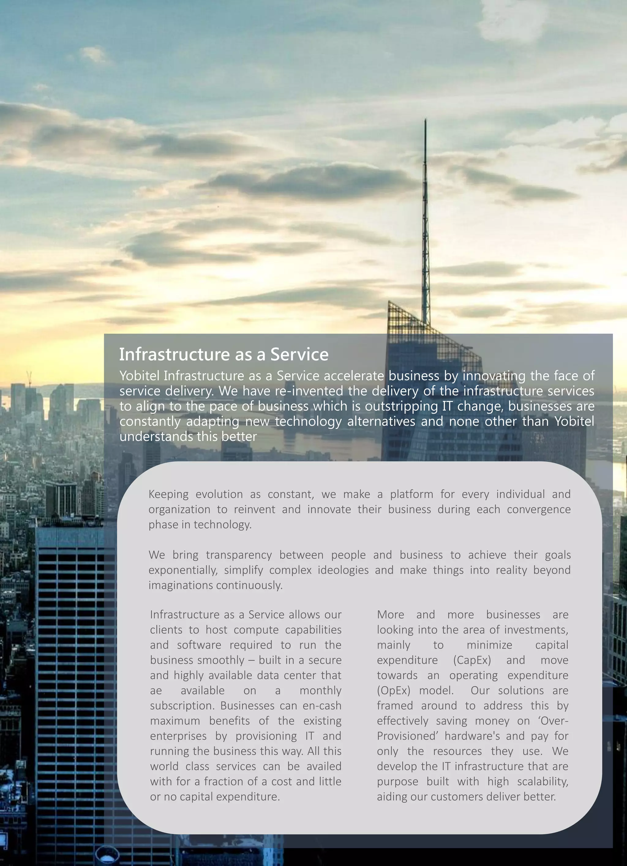 Infrastructure as a Service
Yobitel Infrastructure as a Service accelerate business by innovating the face of
service delivery. We have re-invented the delivery of the infrastructure services
to align to the pace of business which is outstripping IT change, businesses are
constantly adapting new technology alternatives and none other than Yobitel
understands this better
Keeping evolution as constant, we make a platform for every individual and
organization to reinvent and innovate their business during each convergence
phase in technology.
We bring transparency between people and business to achieve their goals
exponentially, simplify complex ideologies and make things into reality beyond
imaginations continuously.
Infrastructure as a Service allows our
clients to host compute capabilities
and software required to run the
business smoothly – built in a secure
and highly available data center that
ae available on a monthly
subscription. Businesses can en-cash
maximum benefits of the existing
enterprises by provisioning IT and
running the business this way. All this
world class services can be availed
with for a fraction of a cost and little
or no capital expenditure.
More and more businesses are
looking into the area of investments,
mainly to minimize capital
expenditure (CapEx) and move
towards an operating expenditure
(OpEx) model. Our solutions are
framed around to address this by
effectively saving money on ‘Over-
Provisioned’ hardware's and pay for
only the resources they use. We
develop the IT infrastructure that are
purpose built with high scalability,
aiding our customers deliver better.
 