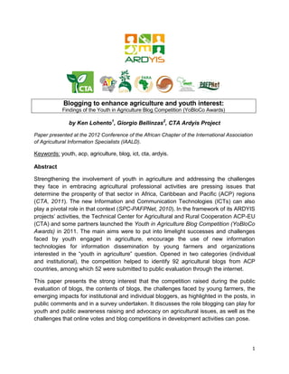 Blogging to enhance agriculture and youth interest:
            Findings of the Youth in Agriculture Blog Competition (YoBloCo Awards)

               by Ken Lohento1, Giorgio Bellinzas2, CTA Ardyis Project

Paper presented at the 2012 Conference of the African Chapter of the International Association
of Agricultural Information Specialists (IAALD).

Keywords: youth, acp, agriculture, blog, ict, cta, ardyis.

Abstract

Strengthening the involvement of youth in agriculture and addressing the challenges
they face in embracing agricultural professional activities are pressing issues that
determine the prosperity of that sector in Africa, Caribbean and Pacific (ACP) regions
(CTA, 2011). The new Information and Communication Technologies (ICTs) can also
play a pivotal role in that context (SPC-PAFPNet, 2010). In the framework of its ARDYIS
projects’ activities, the Technical Center for Agricultural and Rural Cooperation ACP-EU
(CTA) and some partners launched the Youth in Agriculture Blog Competition (YoBloCo
Awards) in 2011. The main aims were to put into limelight successes and challenges
faced by youth engaged in agriculture, encourage the use of new information
technologies for information dissemination by young farmers and organizations
interested in the “youth in agriculture” question. Opened in two categories (individual
and institutional), the competition helped to identify 92 agricultural blogs from ACP
countries, among which 52 were submitted to public evaluation through the internet.

This paper presents the strong interest that the competition raised during the public
evaluation of blogs, the contents of blogs, the challenges faced by young farmers, the
emerging impacts for institutional and individual bloggers, as highlighted in the posts, in
public comments and in a survey undertaken. It discusses the role blogging can play for
youth and public awareness raising and advocacy on agricultural issues, as well as the
challenges that online votes and blog competitions in development activities can pose.




                                                                                             1
 