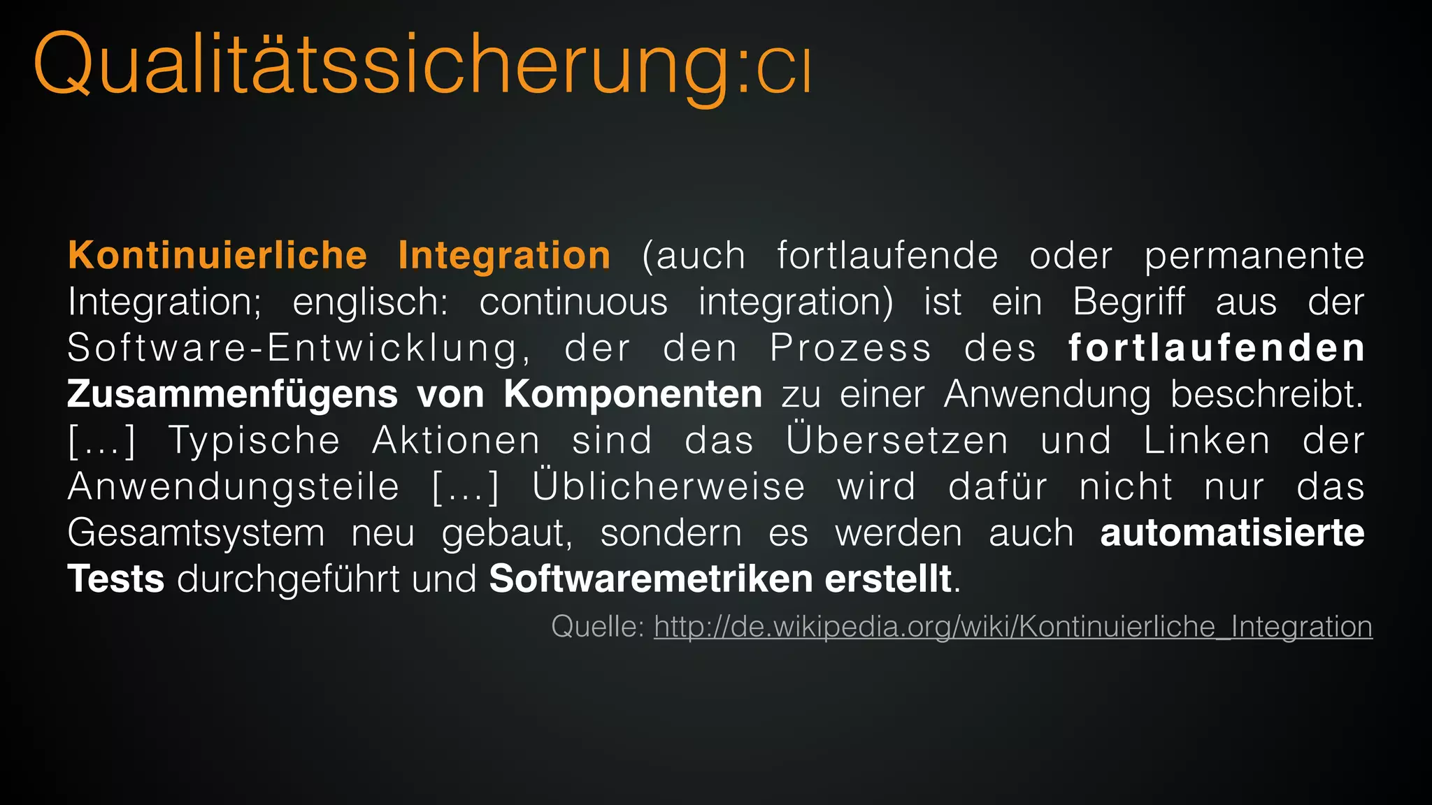 Qualitätssicherung:CI
Kontinuierliche Integration (auch fortlaufende oder permanente
Integration; englisch: continuous integration) ist ein Begriff aus der
Software-Entwicklung, der den Prozess des fortlaufenden
Zusammenfügens von Komponenten zu einer Anwendung beschreibt.
[…] Typische Aktionen sind das Übersetzen und Linken der
Anwendungsteile […] Üblicherweise wird dafür nicht nur das
Gesamtsystem neu gebaut, sondern es werden auch automatisierte
Tests durchgeführt und Softwaremetriken erstellt.
Quelle: http://de.wikipedia.org/wiki/Kontinuierliche_Integration
 