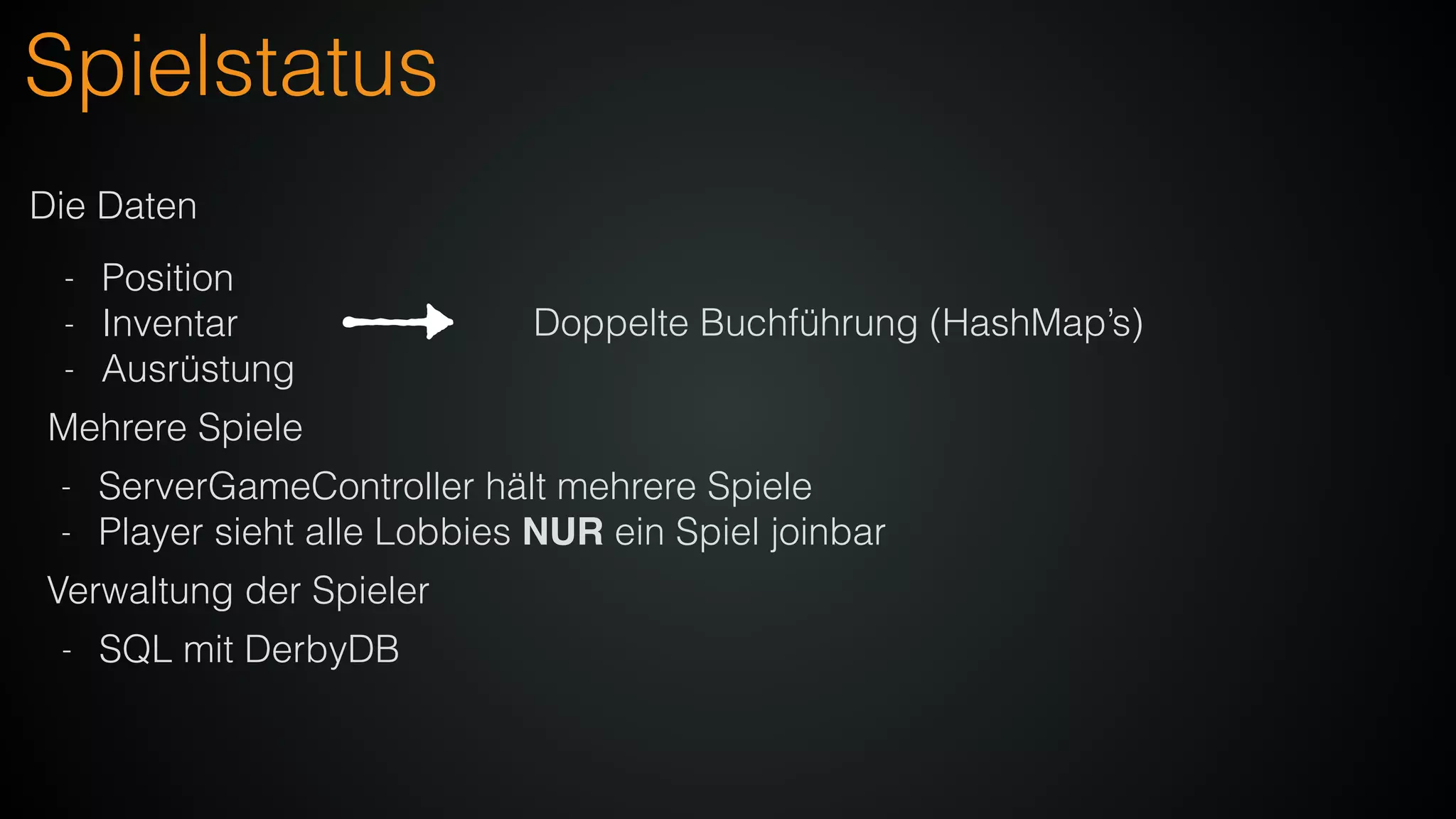 Spielstatus
Die Daten
- Position
- Inventar
- Ausrüstung
Mehrere Spiele
- ServerGameController hält mehrere Spiele
- Player sieht alle Lobbies NUR ein Spiel joinbar
Doppelte Buchführung (HashMap’s)
Verwaltung der Spieler
- SQL mit DerbyDB
 