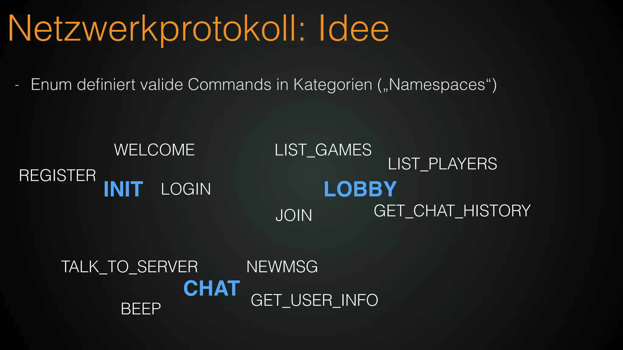 Netzwerkprotokoll: Idee
- Enum deﬁniert valide Commands in Kategorien („Namespaces“)
INIT LOBBY
CHAT
WELCOME
LOGIN
REGISTER
LIST_GAMES
LIST_PLAYERS
GET_CHAT_HISTORYJOIN
NEWMSG
BEEP
TALK_TO_SERVER
GET_USER_INFO
 