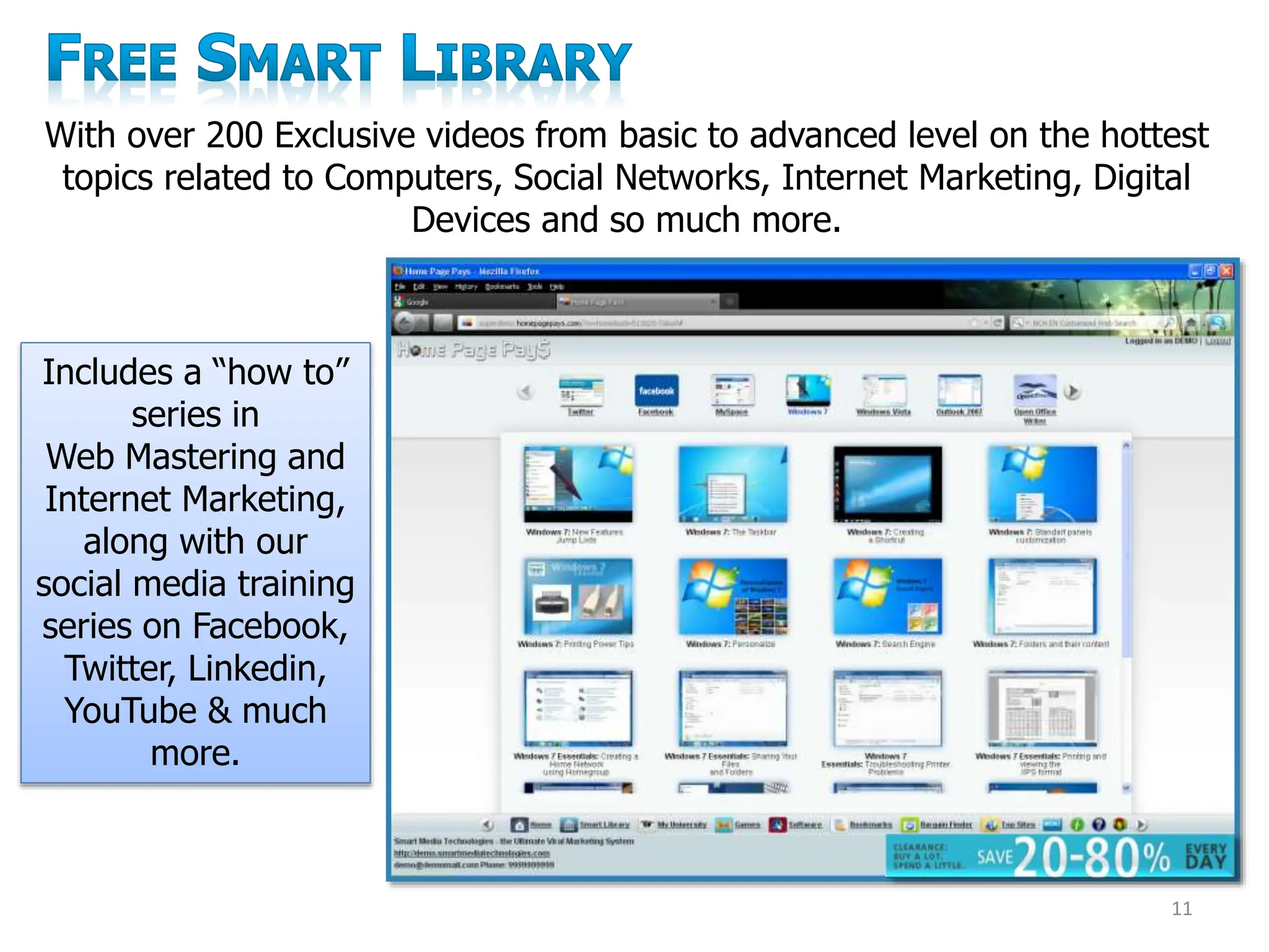 With over 200 Exclusive videos from basic to advanced level on the hottest
topics related to Computers, Social Networks, Internet Marketing, Digital
Devices and so much more.
Includes a “how to”
series in
Web Mastering and
Internet Marketing,
along with our
social media training
series on Facebook,
Twitter, Linkedin,
YouTube & much
more.
11
 