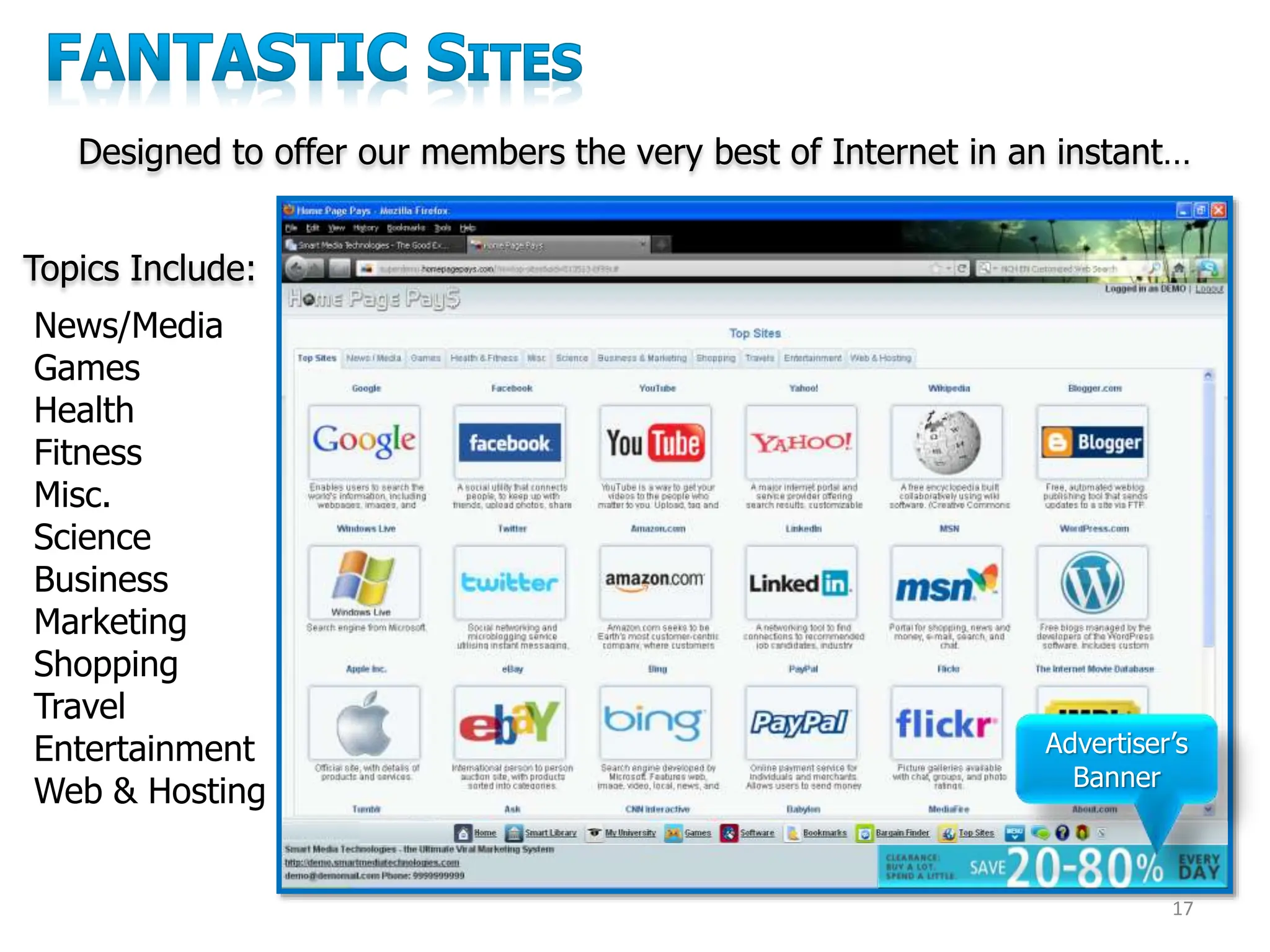 17
News/Media
Games
Health
Fitness
Misc.
Science
Business
Marketing
Shopping
Travel
Entertainment
Web & Hosting
Topics Include:
Advertiser’s
Banner
Designed to offer our members the very best of Internet in an instant…
 