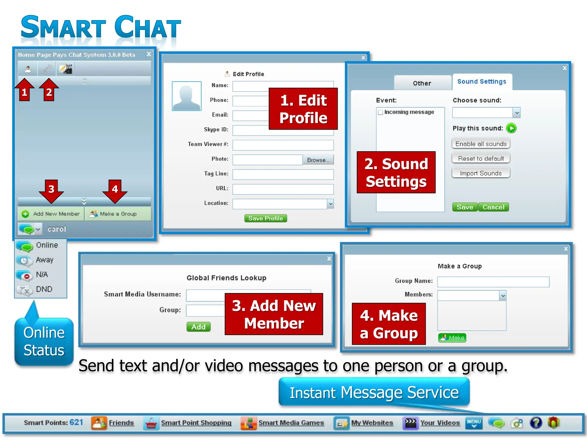 23
1. Edit
Profile
2. Sound
Settings
Send text and/or video messages to one person or a group.
3. Add New
Member
4. Make
a Group
1 2
3 4
Online
Status
Instant Message Service
 