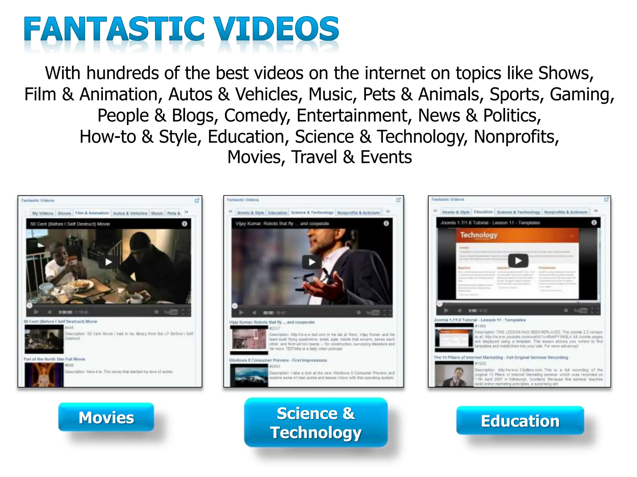 With hundreds of the best videos on the internet on topics like Shows,
Film & Animation, Autos & Vehicles, Music, Pets & Animals, Sports, Gaming,
People & Blogs, Comedy, Entertainment, News & Politics,
How-to & Style, Education, Science & Technology, Nonprofits,
Movies, Travel & Events
Movies Science &
Technology
Education
 