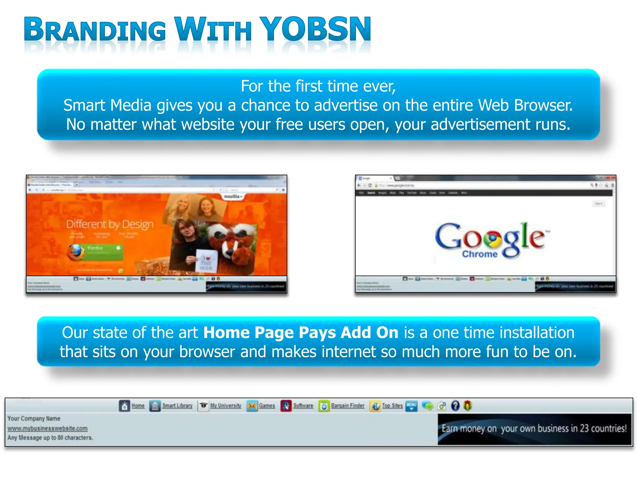 For the first time ever,
Smart Media gives you a chance to advertise on the entire Web Browser.
No matter what website your free users open, your advertisement runs.
Our state of the art Home Page Pays Add On is a one time installation
that sits on your browser and makes internet so much more fun to be on.
 