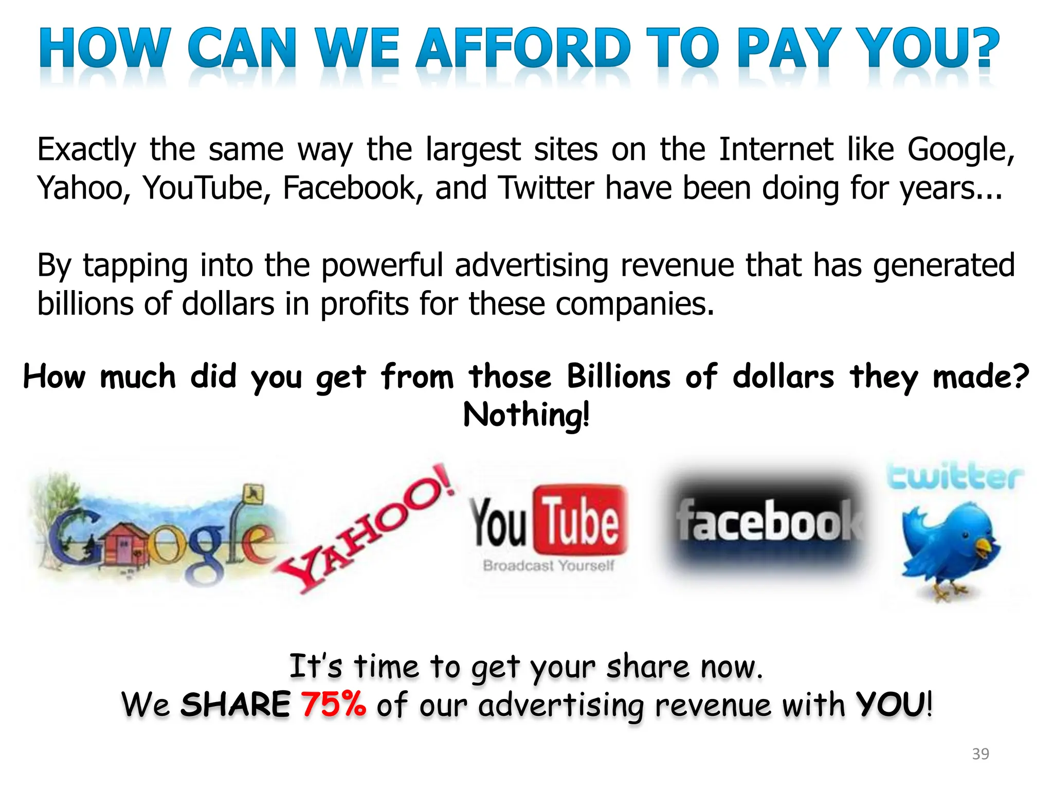 Exactly the same way the largest sites on the Internet like Google,
Yahoo, YouTube, Facebook, and Twitter have been doing for years...
By tapping into the powerful advertising revenue that has generated
billions of dollars in profits for these companies.
It’s time to get your share now.
We SHARE 75% of our advertising revenue with YOU!
39
How much did you get from those Billions of dollars they made?
Nothing!
 