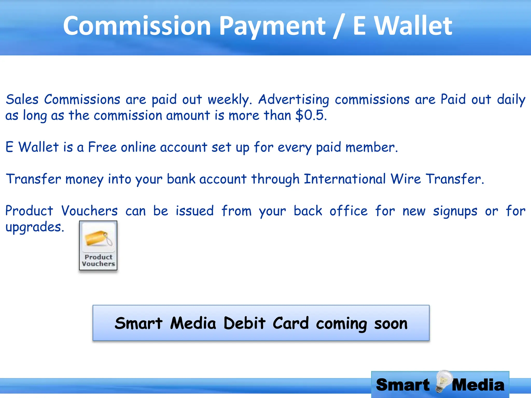 Smart Media
Commission Payment / E Wallet
Sales Commissions are paid out weekly. Advertising commissions are Paid out daily
as long as the commission amount is more than $0.5.
E Wallet is a Free online account set up for every paid member.
Transfer money into your bank account through International Wire Transfer.
Product Vouchers can be issued from your back office for new signups or for
upgrades.
Smart Media Debit Card coming soon
 