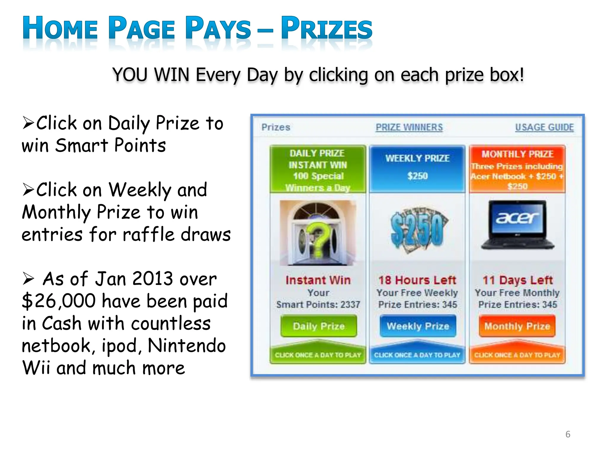6
YOU WIN Every Day by clicking on each prize box!
Click on Daily Prize to
win Smart Points
Click on Weekly and
Monthly Prize to win
entries for raffle draws
 As of Jan 2013 over
$26,000 have been paid
in Cash with countless
netbook, ipod, Nintendo
Wii and much more
 