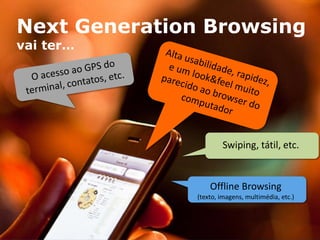 Next Generation Browsing
vai ter…




                                         Swiping, tátil, etc.


                                     Offline Browsing
                                 (texto, imagens, multimédia, etc.)



     YOC-Group | Madrid | 2010                                    13
 