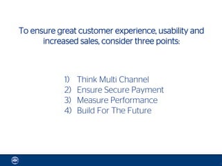To ensure great customer experience, usability and
      increased sales, consider three points:



            1)   Think Multi Channel
            2)   Ensure Secure Payment
            3)   Measure Performance
            4)   Build For The Future




                                                     12
 