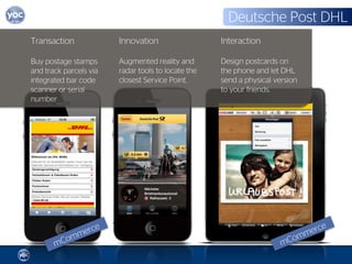 Deutsche Post DHL
Transaction             Innovation                  Interaction

Buy postage stamps      Augmented reality and       Design postcards on
and track parcels via   radar tools to locate the   the phone and let DHL
integrated bar code     closest Service Point.      send a physical version
scanner or serial                                   to your friends.
number
 
