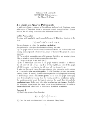 Arkansas Tech University
MATH 1113: College Algebra
Dr. Marcel B. Finan
4.1 Cubic and Quartic Polynomials
In addition to linear, exponential, logarithmic, and quadratic functions, many
other types of functions occur in mathematics and its applications. In this
section, we will study cubic functions and quartic functions.
Cubic Polynomials
A cubic polynomial is a polynomial of degree 3. That is, a function of the
form
f(x) = ax3
+ bx2
+ cx + d, a 6= 0.
The coefficient a is called the leading coefficient.
The graph of a cubic function has the following features:
(1) The graph is a continuous curve which means that it can be drawn without
picking up your pencil. There are no jumps or holes in the graph of a cubic
function.
(2) The graph is a smooth curve which means that there are no sharp turns
(like an absolute value) in the graph of the function.
(3) The y−intercept is the point (0, d).
(4) If a > 0 the right hand side of the graph will rise towards +∞ whereas
the left side will fall toward −∞. If a < 0 the right hand side of the graph
will fall towards −∞ whereas the left side will rise toward +∞.
A point on the graph where the curve changes from increasing to decreasing
or vice versa is called a turning point. A cubic function can have zero or two
turning points. A turning point where the graph is changing from increasing
to decreasing is called a maximum point. In the case, the graph is changing
from decreasing to increasing then the turning point is a minimum point.
If a maximum point is not the highest point on the graph then it is called a
local maximum. Otherwise, it is called an absolute maximum. Similarly,
if a minimum point is not the lowest point on the graph then it is called a
local minimum. Otherwise, it is called an absolute minimum.
Example 1
(a) Sketch the graph of the function
f(x) = −
1
3
x3
+
5
3
x2
− x − 3.
(b) Find the local maximum and local minimum if they exist.
1
 