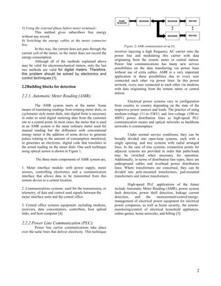 3) Using the external phase before meter terminals:
         This method gives subscribers free energy
without any record.
4) Switching the energy cables at the meter connector
box:                                                                    Figure 2: AMR communication set up [5].
         In this way, the current does not pass through the
current coil of the meter, so the meter does not record the      involves injecting a high frequency AC carrier onto the
energy consumption.                                              power line and modulating this carrier with data
         Although all of the methods explained above             originating from the remote meter or central station.
may be valid for electromechanical meters, only the last         Power line communications has many new service
two methods are valid for digital meters. Therefore,             possibilities on the data transferring via power lines
this problem should be solved by electronics and                 without use of extra cables. AMR is a very important
control techniques [1].                                          application in these possibilities due to every user
                                                                 connected each other via power lines. In this power
                                                                 network, every user connected to each other via modems
2.2Building blocks for detection
                                                                 with data originating from the remote meter or central
                                                                 station.
2.2.1. Automatic Meter Reading (AMR):
                                                                          Electrical power systems vary in configuration
          The AMR system starts at the meter. Some               from country to country depending on the state of the
means of translating readings from rotating meter dials, or      respective power sources and loads. The practice of using
cyclometer style meter dials, into digital form is necessary     medium-voltage (11-to-33kV) and low-voltage (100-to-
in order to send digital metering data from the customer         400V) power distribution lines as high-speed PLC
site to a central point. In most cases, the meter that is used   communication means and optical networks as backbone
in an AMR system is the same ordinary meter used for             networks is commonplace.
manual reading but the difference with conventional
energy meter is the addition of some device to generate                    Under normal service conditions, they can be
pulses relating to the amount of consumption monitored,          broadly divided into open-loop systems, each with a
or generates an electronic, digital code that translates to      single opening, and tree systems with radial arranged
the actual reading on the meter dials. One such technique        lines. In the case of tree systems, connection points for
using optical sensor is shown in Figure 1.                       adjacent systems are provided in order that paths/loads
                                                                 may be switched when necessary for operation.
          The three main components of AMR system are,           Additionally, in terms of distribution line types, there are
                                                                 underground cables and overhead power distribution
1. Meter interface module: with power supply, meter              lines. Where transformers are concerned, they can be
sensors, controlling electronics and a communication             divided into pole-mounted transformers, pad-mounted
interface that allows data to be transmitted from this           transformers and indoor transformers.
remote device to a central location.
                                                                          High-speed PLC applications of the future
2. Communications systems: used for the transmission, or         include Automatic Meter Reading (AMR), power system
telemetry, of data and control send signals between the          fault detection, power theft detection, leakage current
meter interface units and the central office.                    detection,    and   the    measurement/control/energy-
                                                                 management of electrical power equipment for electrical
3. Central office systems equipment: including modems,           power companies, as well as home security, the remote-
receivers, data concentrators, controllers, host upload          monitoring/control of electrical household appliances,
links, and host computer [4].                                    online games, home networks, and billing [3].

2.2.2 Power Line Communication (PLC):
         Power line carrier communications take place
over the same lines that deliver electricity. This technique




                                                                                                                           2
 