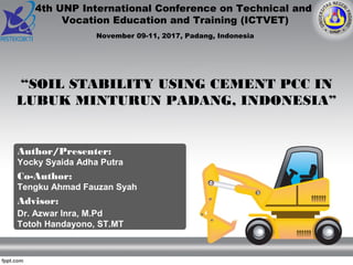 Author/Presenter:
Yocky Syaida Adha Putra
Co-Author:
Tengku Ahmad Fauzan Syah
Advisor:
Dr. Azwar Inra, M.Pd
Totoh Handayono, ST.MT
“SOIL STABILITY USING CEMENT PCC IN
LUBUK MINTURUN PADANG, INDONESIA”
4th UNP International Conference on Technical and
Vocation Education and Training (ICTVET)
November 09-11, 2017, Padang, Indonesia
 
