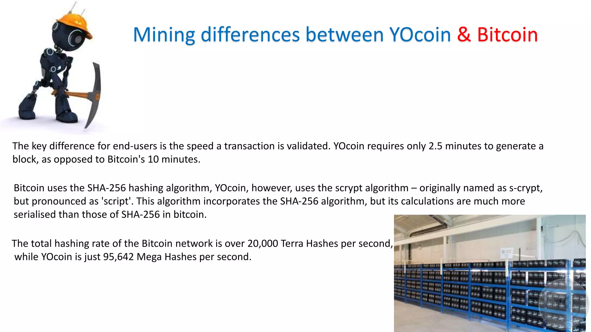 Mining differences between YOcoin & Bitcoin
The key difference for end-users is the speed a transaction is validated. YOcoin requires only 2.5 minutes to generate a
block, as opposed to Bitcoin's 10 minutes.
Bitcoin uses the SHA-256 hashing algorithm, YOcoin, however, uses the scrypt algorithm – originally named as s-crypt,
but pronounced as 'script'. This algorithm incorporates the SHA-256 algorithm, but its calculations are much more
serialised than those of SHA-256 in bitcoin.
The total hashing rate of the Bitcoin network is over 20,000 Terra Hashes per second,
while YOcoin is just 95,642 Mega Hashes per second.
 