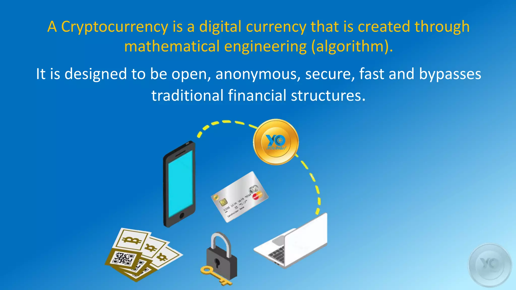 A Cryptocurrency is a digital currency that is created through
mathematical engineering (algorithm).
It is designed to be open, anonymous, secure, fast and bypasses
traditional financial structures.
 
