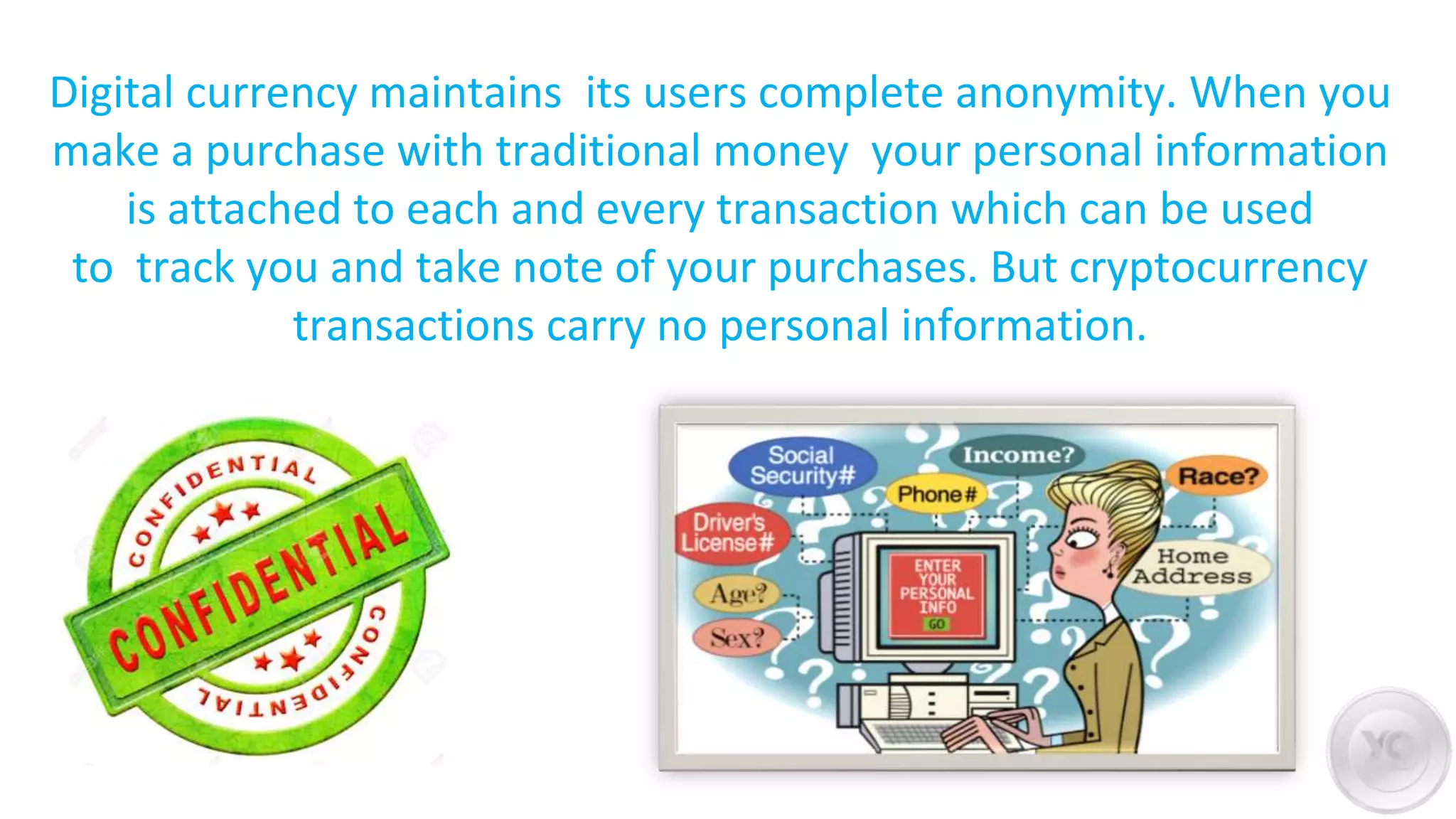 Digital currency maintains its users complete anonymity. When you
make a purchase with traditional money your personal information
is attached to each and every transaction which can be used
to track you and take note of your purchases. But cryptocurrency
transactions carry no personal information.
 