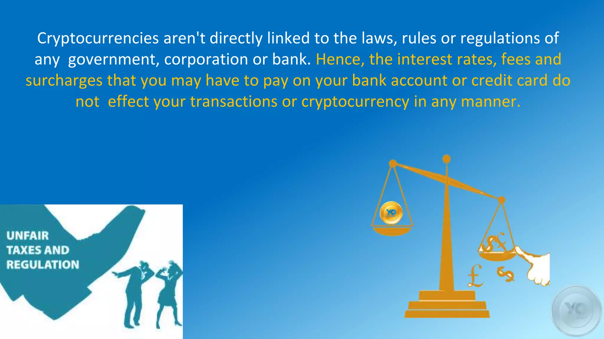 Cryptocurrencies aren't directly linked to the laws, rules or regulations of
any government, corporation or bank. Hence, the interest rates, fees and
surcharges that you may have to pay on your bank account or credit card do
not effect your transactions or cryptocurrency in any manner.
 