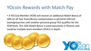 YOcoin Rewards with Match Pay
• A YO Club Member (YCM) will receive an additional Match Bonus of
10% on all Two Team/Binary compensation in personal referred
team/group tree until another personal group YCA qualifies for the
YCM Rank. This 10% Match Bonus is paid exclusively in YOcoins and
could be multiple team members (YCA’s) in depth.
 