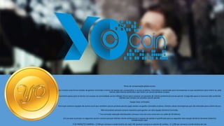 YOcoin logo and Coin image
here?
Plano de compensação global yocoin
Nós criamos uma forma simples de ganhar comissões e bónus de equipa por compartilhar o yocoin produtos. Este plano é construído para recompensar os que escolherem para referir-se, pelo
menos, dois clientes preferidos que fazem um yocoin produto compra.
O primeiro passo para se tornar um sucesso da comunidade yocoin afiliado (Yca) é para comprar um produto de cliente preferencial yocoin pacote. O segundo passo é inscrever dois preferido
clientes que compra um produto yocoin pacote.
Equipe duas comissões
Yca é que construir equipes de outros yca é que remetem yocoin produto pacote (ypp) vendas vai ganhe comissões e bônus. Existem várias recompensas que são indicadas para o êxito da yca.
Não há produto pessoal compra requisitos para ganhar um dois equipe (binário) Comissão.
* Yca comissão redenção distribuições começar uma vez uma conta tem um saldo de 20 dólares.
Um yca que acumulou os seguintes yocoin compra pessoal referido cliente preferencial e volume de vendas é qualificada para os seguintes dois equipe (binário) Semanal (máximo)
compensação caps:
$ 50-PRODUTO COMPRA = $ 500 por semana a renda binário de cap$ 100-produto compras e volume de vendas = $ 1,000 por semana a renda binário de cap
 