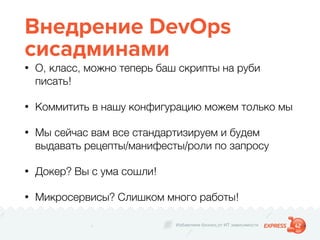 Избавляем бизнес от ИТ зависимости
Внедрение DevOps
сисадминами
• О, класс, можно теперь баш скрипты на руби
писать!
• Коммитить в нашу конфигурацию можем только мы
• Мы сейчас вам все стандартизируем и будем
выдавать рецепты/манифесты/роли по запросу
• Докер? Вы с ума сошли!
• Микросервисы? Слишком много работы!
 